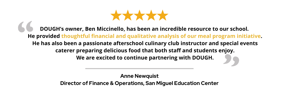 DOUGH’s owner, Ben Miccinello, has been an incredible resource to our school. He provided thoughtful financial and qualitative analysis of our meal program initiative. He has also been a passionate afterschool culinary club instructor and special events caterer preparing delicious food that both staff and students enjoy. We are excited to continue partnering with DOUGH.