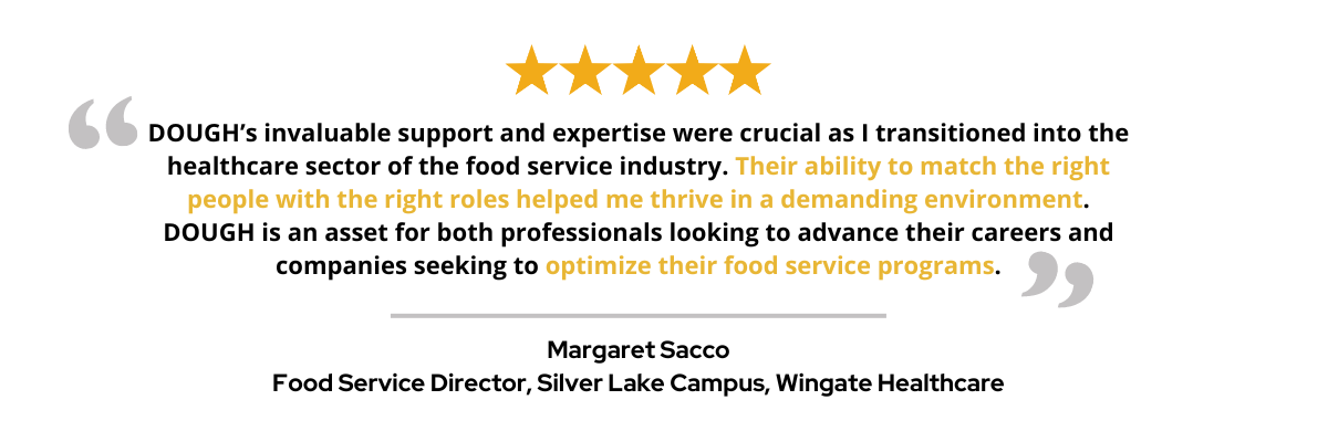 DOUGH’s invaluable support and expertise were crucial as I transitioned into the healthcare sector of the food service industry. Their ability to match the right people with the right roles helped me thrive in a demanding environment. DOUGH is an asset for both professionals looking to advance their careers and companies seeking to optimize their food service programs.